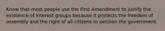 Know that most people use the First Amendment to justify the existence of <a href='https://www.questionai.com/knowledge/kiXYXLKJmH-interest-groups' class='anchor-knowledge'>interest groups</a> because it protects the <a href='https://www.questionai.com/knowledge/kJXZMZgQtQ-freedom-of-assembly' class='anchor-knowledge'>freedom of assembly</a> and the right of all citizens to petition the government.