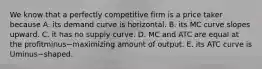 We know that a perfectly competitive firm is a price taker because A. its demand curve is horizontal. B. its MC curve slopes upward. C. it has no supply curve. D. MC and ATC are equal at the profitminus−maximizing amount of output. E. its ATC curve is Uminus−shaped.