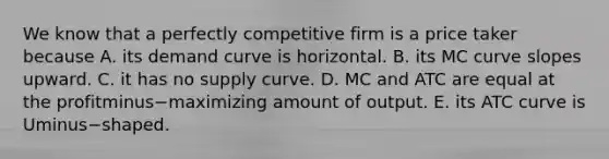 We know that a perfectly competitive firm is a price taker because A. its demand curve is horizontal. B. its MC curve slopes upward. C. it has no supply curve. D. MC and ATC are equal at the profitminus−maximizing amount of output. E. its ATC curve is Uminus−shaped.