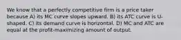 We know that a perfectly competitive firm is a price taker because A) its MC curve slopes upward. B) its ATC curve is U-shaped. C) its demand curve is horizontal. D) MC and ATC are equal at the profit-maximizing amount of output.