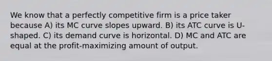 We know that a perfectly competitive firm is a price taker because A) its MC curve slopes upward. B) its ATC curve is U-shaped. C) its demand curve is horizontal. D) MC and ATC are equal at the profit-maximizing amount of output.