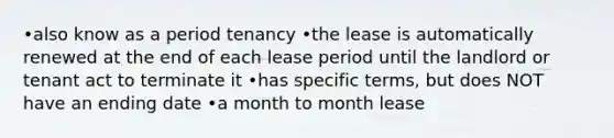 •also know as a period tenancy •the lease is automatically renewed at the end of each lease period until the landlord or tenant act to terminate it •has specific terms, but does NOT have an ending date •a month to month lease