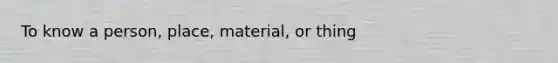 To know a person, place, material, or thing