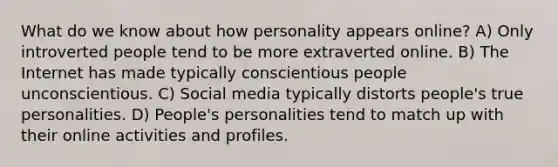 What do we know about how personality appears online? A) Only introverted people tend to be more extraverted online. B) The Internet has made typically conscientious people unconscientious. C) Social media typically distorts people's true personalities. D) People's personalities tend to match up with their online activities and profiles.