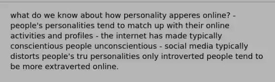 what do we know about how personality apperes online? - people's personalities tend to match up with their online activities and profiles - the internet has made typically conscientious people unconscientious - social media typically distorts people's tru personalities only introverted people tend to be more extraverted online.