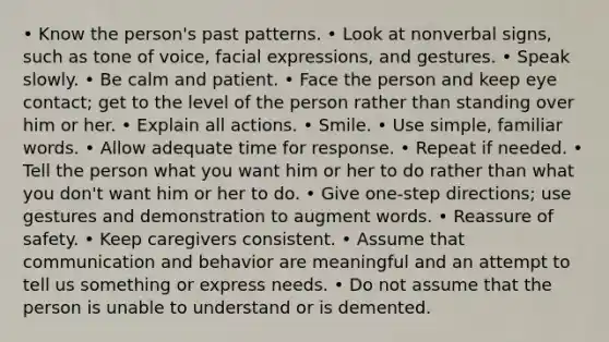 • Know the person's past patterns. • Look at nonverbal signs, such as tone of voice, facial expressions, and gestures. • Speak slowly. • Be calm and patient. • Face the person and keep eye contact; get to the level of the person rather than standing over him or her. • Explain all actions. • Smile. • Use simple, familiar words. • Allow adequate time for response. • Repeat if needed. • Tell the person what you want him or her to do rather than what you don't want him or her to do. • Give one-step directions; use gestures and demonstration to augment words. • Reassure of safety. • Keep caregivers consistent. • Assume that communication and behavior are meaningful and an attempt to tell us something or express needs. • Do not assume that the person is unable to understand or is demented.