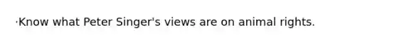 ·Know what Peter Singer's views are on animal rights.