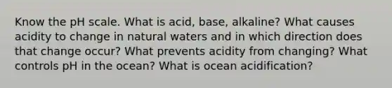 Know the pH scale. What is acid, base, alkaline? What causes acidity to change in natural waters and in which direction does that change occur? What prevents acidity from changing? What controls pH in the ocean? What is ocean acidification?