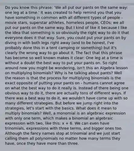 Do you know this phrase: 'We all put our pants on the same way: one leg at a time.' It was created to help remind you that you have something in common with all different types of people - movie stars, superstar athletes, homeless people, CEOs; we all put our pants on the same way. But I kind of like it because I like the idea that something is so obviously the right way to do it that everyone does it that way. Sure, you could put your pants on by diving in with both legs right away (and to be honest, I've probably done this in a tent camping or something) but it's clearly the wrong way to go about it. The fact that this phrase has become so well known makes it clear: One leg at a time is without a doubt the best way to put your pants on. So right around now you might be wondering, isn't this an Algebra lesson on multiplying binomials? Why is he talking about pants? Well the reason is that the process for multiplying binomials is the exact opposite of putting your pants on - humans cannot agree on what the best way to do it really is. Instead of there being one obvious way to do it, there are actually tons of different ways. If there was a best way to do it, we wouldn't have come up with so many different strategies. But before we jump right into the strategies, let's start with the basics. What does it mean to multiply binomials? Well, a monomial is an algebraic expression with only one term, which makes a binomial an algebraic expression with two, like this: x + 6. We can even have trinomials, expressions with three terms, and bigger ones too. Although the fancy names stop at trinomial and we just start calling them all polynomials no matter how many terms they have, once they have more than three.