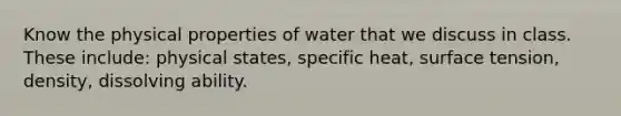 Know the physical properties of water that we discuss in class. These include: physical states, specific heat, surface tension, density, dissolving ability.