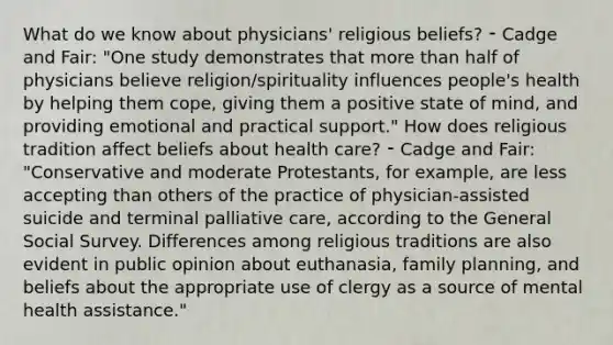 What do we know about physicians' religious beliefs? ⁃ Cadge and Fair: "One study demonstrates that more than half of physicians believe religion/spirituality influences people's health by helping them cope, giving them a positive state of mind, and providing emotional and practical support." How does religious tradition affect beliefs about health care? ⁃ Cadge and Fair: "Conservative and moderate Protestants, for example, are less accepting than others of the practice of physician-assisted suicide and terminal palliative care, according to the General Social Survey. Differences among religious traditions are also evident in public opinion about euthanasia, family planning, and beliefs about the appropriate use of clergy as a source of mental health assistance."