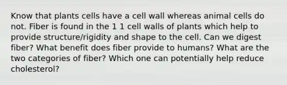 Know that plants cells have a cell wall whereas animal cells do not. Fiber is found in the 1 1 cell walls of plants which help to provide structure/rigidity and shape to the cell. Can we digest fiber? What benefit does fiber provide to humans? What are the two categories of fiber? Which one can potentially help reduce cholesterol?