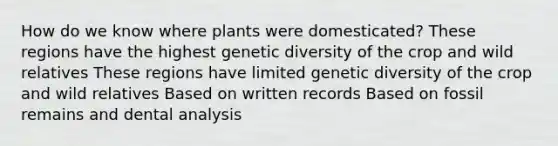 How do we know where plants were domesticated? These regions have the highest genetic diversity of the crop and wild relatives These regions have limited genetic diversity of the crop and wild relatives Based on written records Based on fossil remains and dental analysis