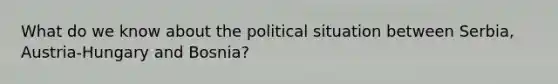 What do we know about the political situation between Serbia, Austria-Hungary and Bosnia?