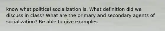 know what political socialization is. What definition did we discuss in class? What are the primary and secondary agents of socialization? Be able to give examples