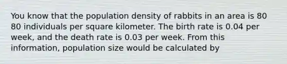 You know that the population density of rabbits in an area is 80 80 individuals per square kilometer. The birth rate is 0.04 per week, and the death rate is 0.03 per week. From this information, population size would be calculated by