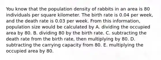 You know that the population density of rabbits in an area is 80 individuals per square kilometer. The birth rate is 0.04 per week, and the death rate is 0.03 per week. From this information, population size would be calculated by A. dividing the occupied area by 80. B. dividing 80 by the birth rate. C. subtracting the death rate from the birth rate, then multiplying by 80. D. subtracting the carrying capacity from 80. E. multiplying the occupied area by 80.