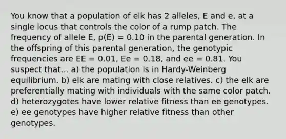 You know that a population of elk has 2 alleles, E and e, at a single locus that controls the color of a rump patch. The frequency of allele E, p(E) = 0.10 in the parental generation. In the offspring of this parental generation, the genotypic frequencies are EE = 0.01, Ee = 0.18, and ee = 0.81. You suspect that... a) the population is in Hardy-Weinberg equilibrium. b) elk are mating with close relatives. c) the elk are preferentially mating with individuals with the same color patch. d) heterozygotes have lower relative fitness than ee genotypes. e) ee genotypes have higher relative fitness than other genotypes.