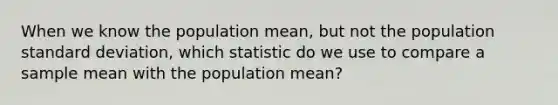 When we know the population mean, but not the population standard deviation, which statistic do we use to compare a sample mean with the population mean?