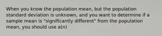 When you know the population mean, but the population standard deviation is unknown, and you want to determine if a sample mean is "significantly different" from the population mean, you should use a(n)