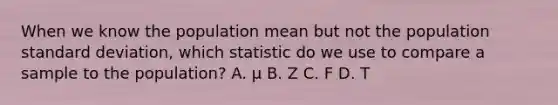 When we know the population mean but not the population standard deviation, which statistic do we use to compare a sample to the population? A. μ B. Z C. F D. T