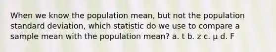 When we know the population mean, but not the population standard deviation, which statistic do we use to compare a sample mean with the population mean? a. t b. z c. µ d. F