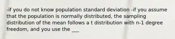 -if you do not know population standard deviation -if you assume that the population is normally distributed, the sampling distribution of the mean follows a t distribution with n-1 degree freedom, and you use the ___