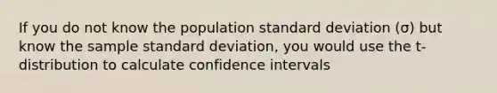 If you do not know the population standard deviation (σ) but know the sample standard deviation, you would use the t-distribution to calculate confidence intervals