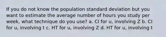 If you do not know the population standard deviation but you want to estimate the average number of hours you study per week, what technique do you use? a. CI for u, involving Z b. CI for u, involving t c. HT for u, involving Z d. HT for u, involving t