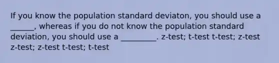 If you know the population standard deviaton, you should use a ______, whereas if you do not know the population <a href='https://www.questionai.com/knowledge/kqGUr1Cldy-standard-deviation' class='anchor-knowledge'>standard deviation</a>, you should use a _________. z-test; t-test t-test; z-test z-test; z-test t-test; t-test