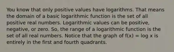 You know that only positive values have logarithms. That means the domain of a basic logarithmic function is the set of all positive real numbers. Logarithmic values can be positive, negative, or zero. So, the range of a logarithmic function is the set of all real numbers. Notice that the graph of f(x) = log x is entirely in the first and fourth quadrants.