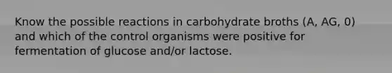 Know the possible reactions in carbohydrate broths (A, AG, 0) and which of the control organisms were positive for fermentation of glucose and/or lactose.