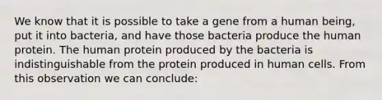 We know that it is possible to take a gene from a human being, put it into bacteria, and have those bacteria produce the human protein. The human protein produced by the bacteria is indistinguishable from the protein produced in human cells. From this observation we can conclude: