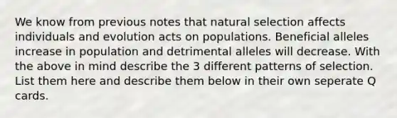 We know from previous notes that natural selection affects individuals and evolution acts on populations. Beneficial alleles increase in population and detrimental alleles will decrease. With the above in mind describe the 3 different patterns of selection. List them here and describe them below in their own seperate Q cards.