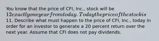 You know that the price of CFI, Inc., stock will be 12 exactly one year from today. Today the price of the stock is11. Describe what must happen to the price of CFI, Inc., today in order for an investor to generate a 20 percent return over the next year. Assume that CFI does not pay dividends.