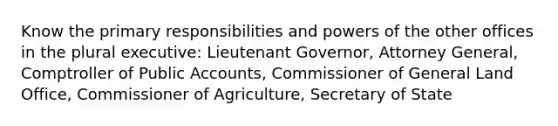 Know the primary responsibilities and powers of the other offices in the plural executive: Lieutenant Governor, Attorney General, Comptroller of Public Accounts, Commissioner of General Land Office, Commissioner of Agriculture, Secretary of State