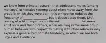 we know from primate research that adolescent males (among monkeys) or females (among apes) often move away from the group in which they were born. this emigration reduces the frequency of ______ _________, but it doesn't stop them. DNA testing of wild chimps has confirmed ______________ between adult sons and their mothers, when residing in the same group. human behavior with respect to mating with close relatives may express a generalized primate tendency, in which we see both urges and avoidance.