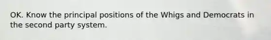 OK. Know the principal positions of the Whigs and Democrats in the second party system.