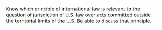 Know which principle of international law is relevant to the question of jurisdiction of U.S. law over acts committed outside the territorial limits of the U.S. Be able to discuss that principle.