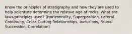 Know the principles of stratigraphy and how they are used to help scientists determine the relative age of rocks. What are laws/principles used? (Horizontality, Superposition, Lateral Continuity, Cross Cutting Relationships, Inclusions, Faunal Succession, Correlation)