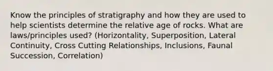 Know the principles of stratigraphy and how they are used to help scientists determine the relative age of rocks. What are laws/principles used? (Horizontality, Superposition, Lateral Continuity, Cross Cutting Relationships, Inclusions, Faunal Succession, Correlation)