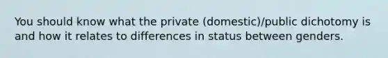 You should know what the private (domestic)/public dichotomy is and how it relates to differences in status between genders.