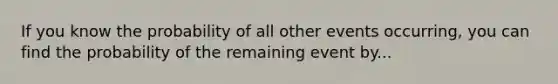 If you know the probability of all other events occurring, you can find the probability of the remaining event by...