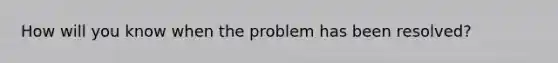 How will you know when the problem has been resolved?