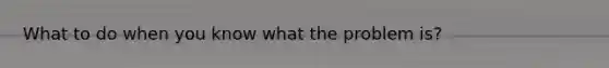 What to do when you know what the problem is?