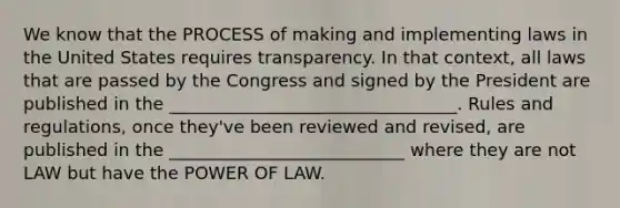 We know that the PROCESS of making and implementing laws in the United States requires transparency. In that context, all laws that are passed by the Congress and signed by the President are published in the _________________________________. Rules and regulations, once they've been reviewed and revised, are published in the ___________________________ where they are not LAW but have the POWER OF LAW.