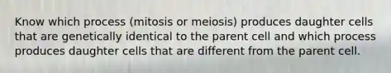 Know which process (mitosis or meiosis) produces daughter cells that are genetically identical to the parent cell and which process produces daughter cells that are different from the parent cell.