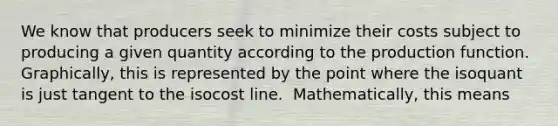 We know that producers seek to minimize their costs subject to producing a given quantity according to the production function.​ ​ Graphically, this is represented by the point where​ the​ isoquant is just tangent to the isocost line.​ ​ Mathematically, this means