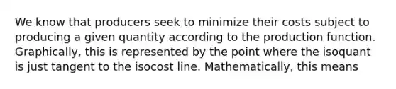 We know that producers seek to minimize their costs subject to producing a given quantity according to the production function. Graphically, this is represented by the point where the isoquant is just tangent to the isocost line. Mathematically, this means