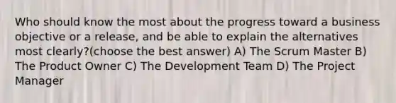 Who should know the most about the progress toward a business objective or a release, and be able to explain the alternatives most clearly?(choose the best answer) A) The Scrum Master B) The Product Owner C) The Development Team D) The Project Manager